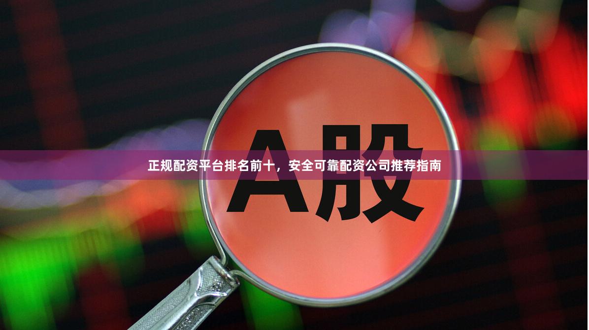 正规配资平台排名前十,安全可靠配资公司推荐指南