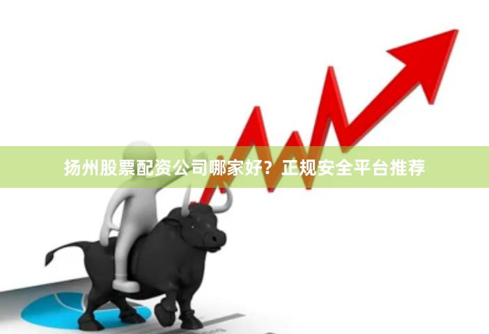 扬州股票配资公司哪家好?正规安全平台推荐